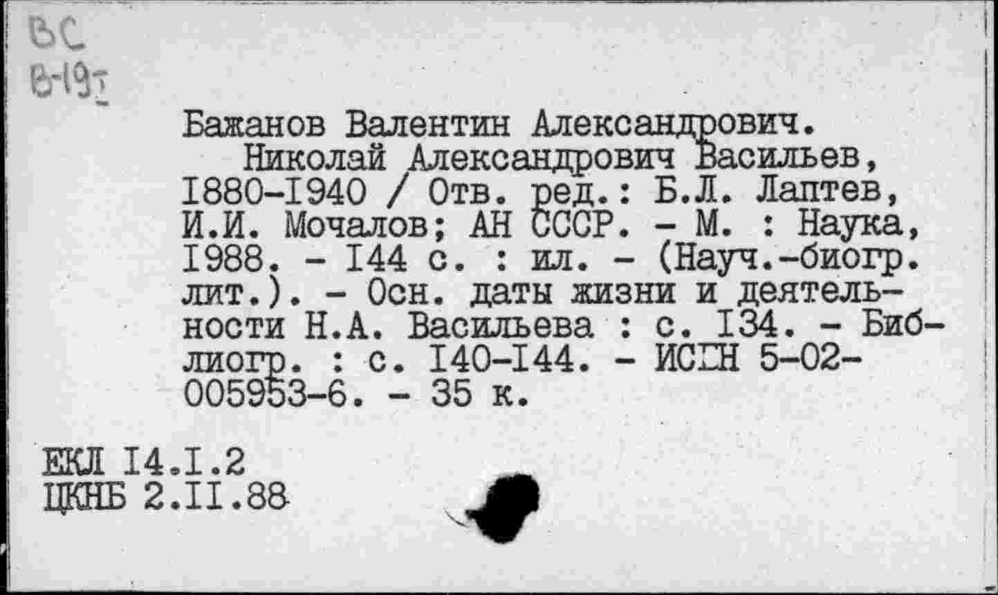 ﻿
Бажанов Валентин Александрович.
Николай Александрович Васильев, 1880-1940 / Отв. ред.: Б.Л. Лаптев, И.И. Мочалов; АН СССР. - М. : Наука, 1988. - 144 с. : ил. - (Науч.-биогр. лит.). - Осн. даты жизни и деятельности Н.А. Васильева : с. 134. - Биб-лиогр. : с. 140-144. - ИСБН 5-02-005953-6. - 35 к.
ЕКЛ 14.1.2
ЦКНБ 2.11.88